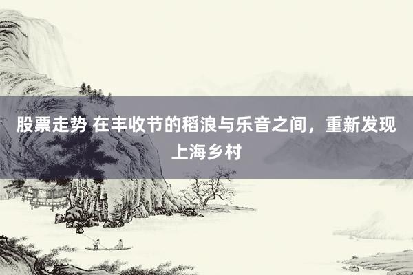 股票走势 在丰收节的稻浪与乐音之间，重新发现上海乡村
