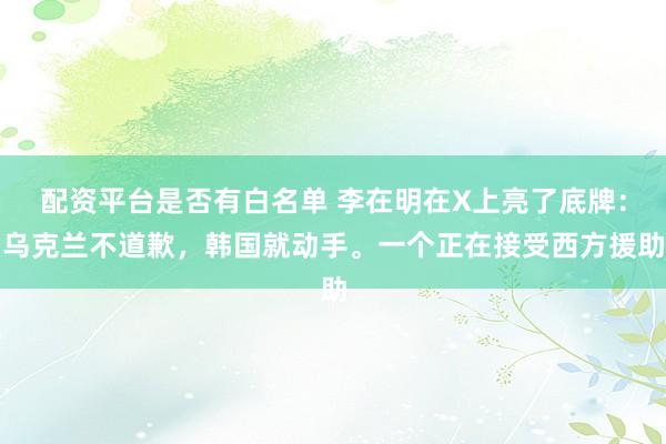 配资平台是否有白名单 李在明在X上亮了底牌：乌克兰不道歉，韩国就动手。一个正在接受西方援助