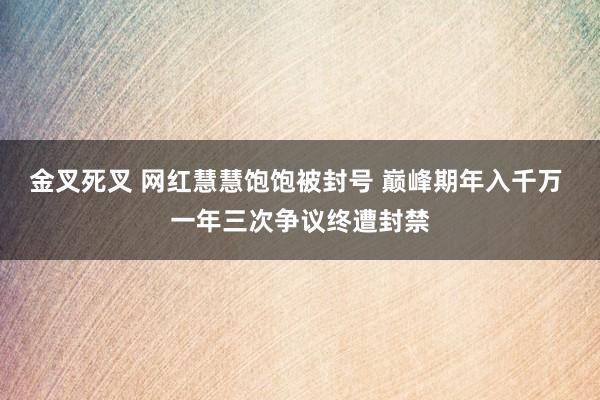 金叉死叉 网红慧慧饱饱被封号 巅峰期年入千万 一年三次争议终遭封禁