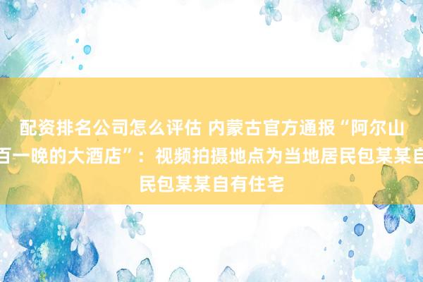 配资排名公司怎么评估 内蒙古官方通报“阿尔山景区二百一晚的大酒店”：视频拍摄地点为当地居民包某某自有住宅