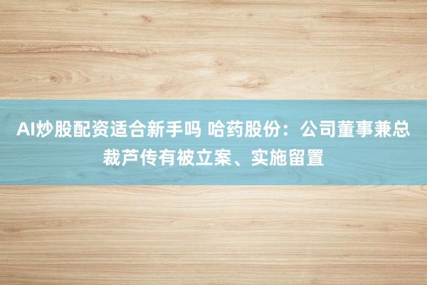 AI炒股配资适合新手吗 哈药股份:公司董事兼总裁芦传有被立案、实施留置