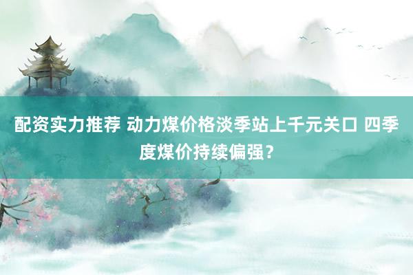 配资实力推荐 动力煤价格淡季站上千元关口 四季度煤价持续偏强?