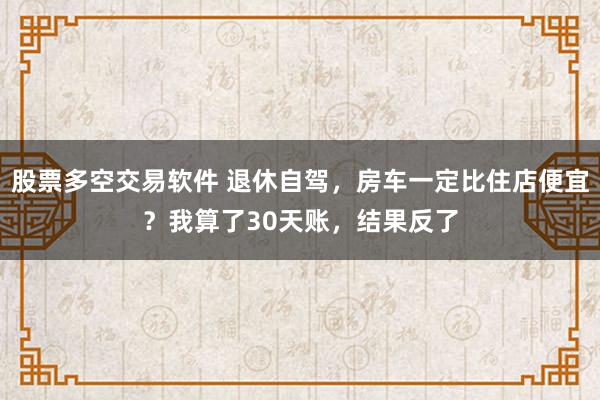 股票多空交易软件 退休自驾，房车一定比住店便宜？我算了30天账，结果反了