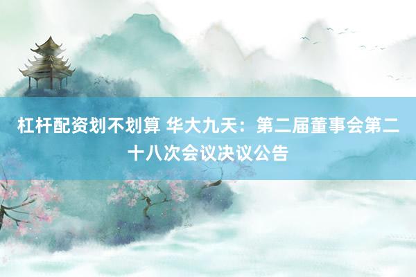 杠杆配资划不划算 华大九天：第二届董事会第二十八次会议决议公告