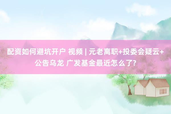 配资如何避坑开户 视频 | 元老离职+投委会疑云+公告乌龙 广发基金最近怎么了?
