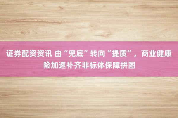 证券配资资讯 由“兜底”转向“提质”,商业健康险加速补齐非标体保障拼图