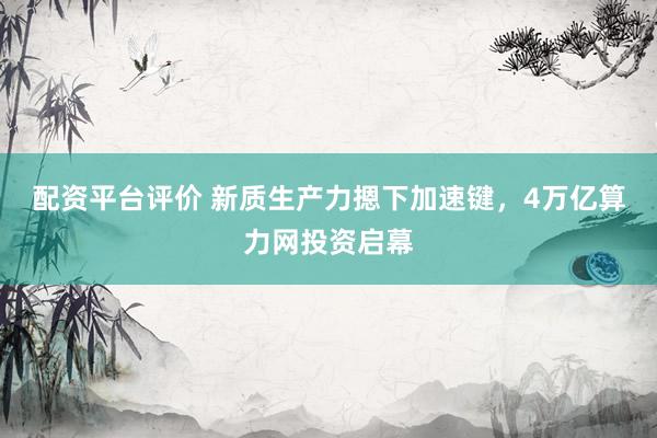 配资平台评价 新质生产力摁下加速键，4万亿算力网投资启幕