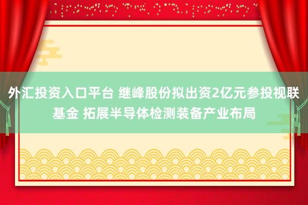 外汇投资入口平台 继峰股份拟出资2亿元参投视联基金 拓展半导体检测装备产业布局