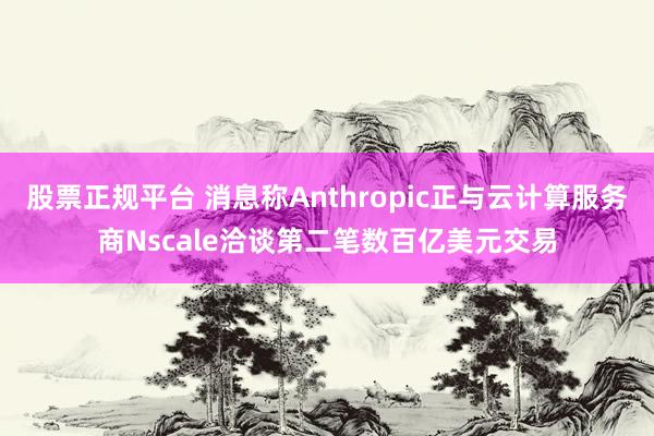 股票正规平台 消息称Anthropic正与云计算服务商Nscale洽谈第二笔数百亿美元交易