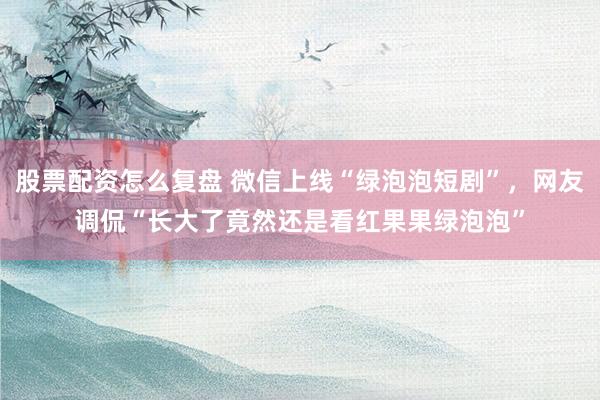 股票配资怎么复盘 微信上线“绿泡泡短剧”，网友调侃“长大了竟然还是看红果果绿泡泡”