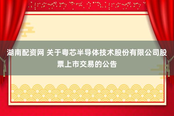湖南配资网 关于粤芯半导体技术股份有限公司股票上市交易的公告