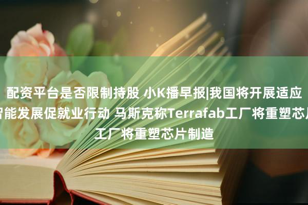 配资平台是否限制持股 小K播早报|我国将开展适应人工智能发展促就业行动 马斯克称Terrafab工厂将重塑芯片制造