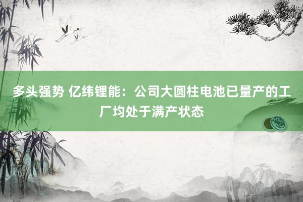 多头强势 亿纬锂能：公司大圆柱电池已量产的工厂均处于满产状态