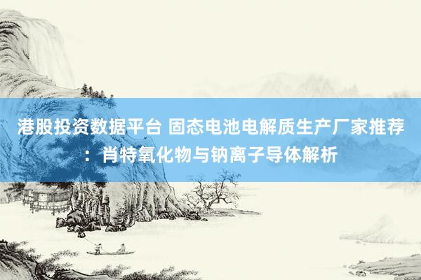 港股投资数据平台 固态电池电解质生产厂家推荐：肖特氧化物与钠离子导体解析