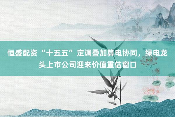 恒盛配资 “十五五” 定调叠加算电协同，绿电龙头上市公司迎来价值重估窗口