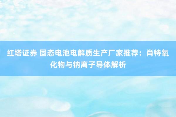 红塔证券 固态电池电解质生产厂家推荐：肖特氧化物与钠离子导体解析
