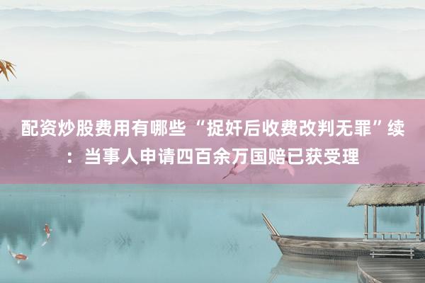 配资炒股费用有哪些 “捉奸后收费改判无罪”续：当事人申请四百余万国赔已获受理
