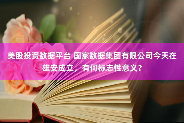 美股投资数据平台 国家数据集团有限公司今天在雄安成立，有何标志性意义？