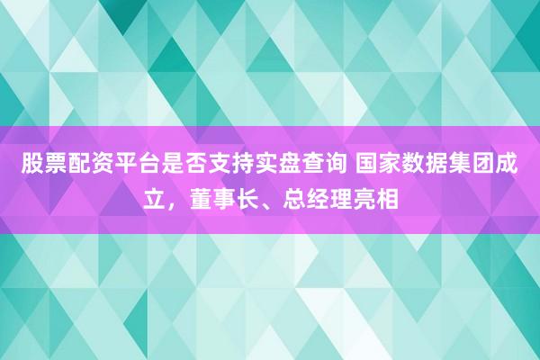 股票配资平台是否支持实盘查询 国家数据集团成立,董事长、总经理亮相