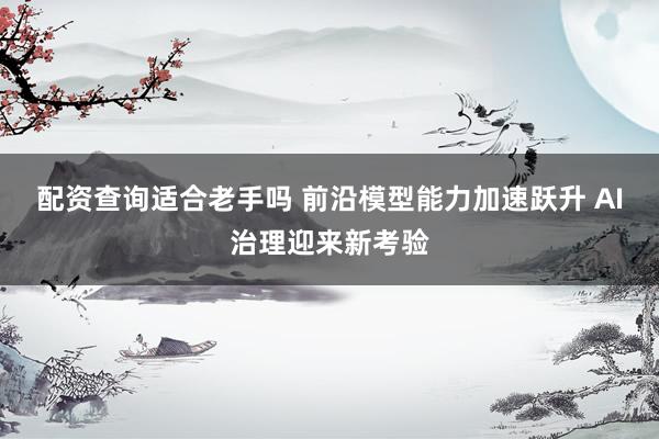 配资查询适合老手吗 前沿模型能力加速跃升 AI治理迎来新考验