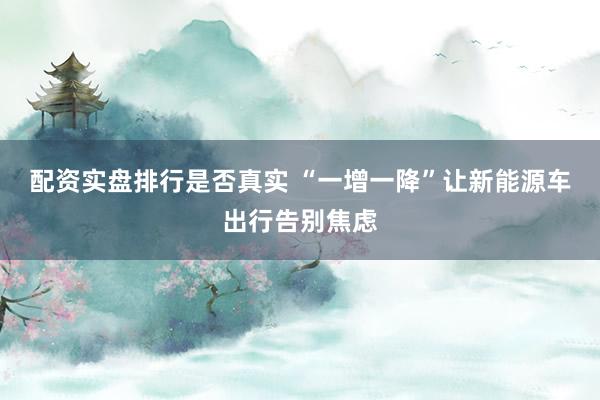 配资实盘排行是否真实 “一增一降”让新能源车出行告别焦虑