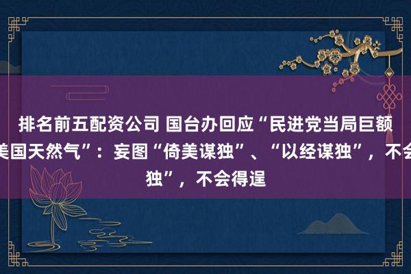 排名前五配资公司 国台办回应“民进党当局巨额投资美国天然气”：妄图“倚美谋独”、“以经谋独”，不会得逞
