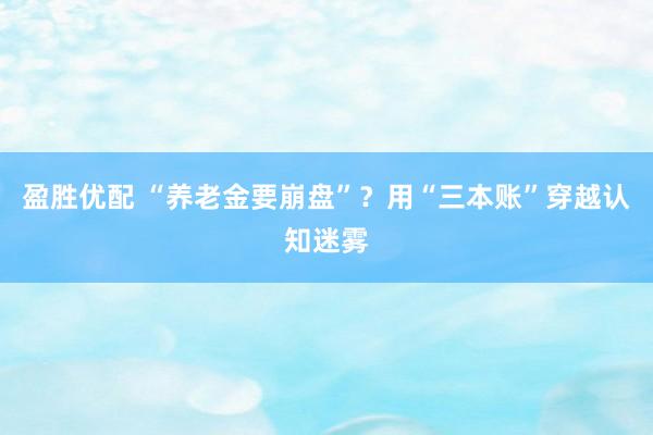 盈胜优配 “养老金要崩盘”？用“三本账”穿越认知迷雾